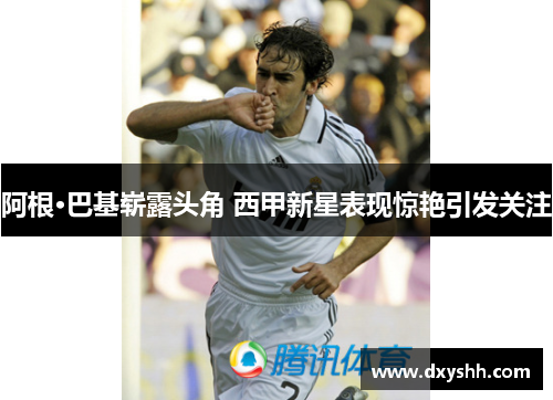 阿根·巴基崭露头角 西甲新星表现惊艳引发关注