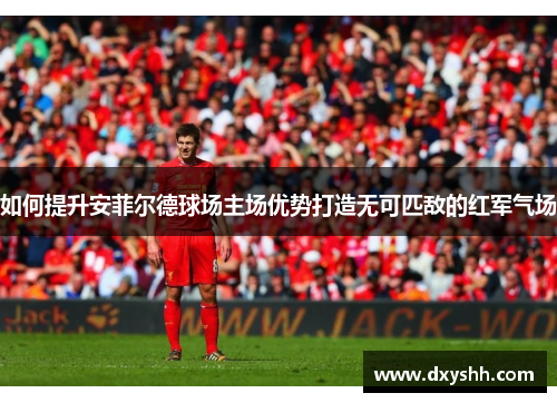 如何提升安菲尔德球场主场优势打造无可匹敌的红军气场