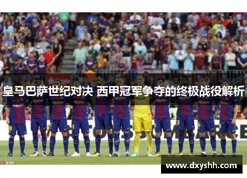 皇马巴萨世纪对决 西甲冠军争夺的终极战役解析