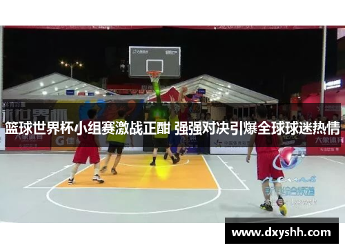 篮球世界杯小组赛激战正酣 强强对决引爆全球球迷热情